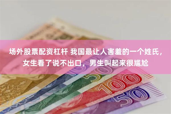 场外股票配资杠杆 我国最让人害羞的一个姓氏，女生看了说不出口，男生叫起来很尴尬