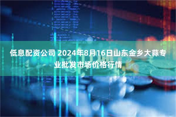 低息配资公司 2024年8月16日山东金乡大蒜专业批发市场价格行情