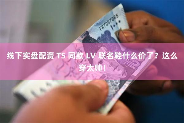 线下实盘配资 TS 同款 LV 联名鞋什么价了？这么穿太帅！
