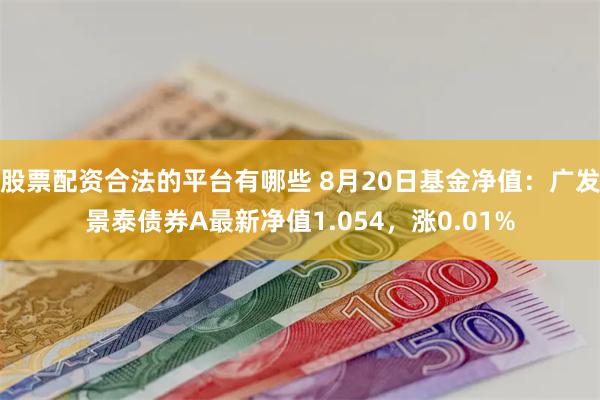 股票配资合法的平台有哪些 8月20日基金净值：广发景泰债券A最新净值1.054，涨0.01%