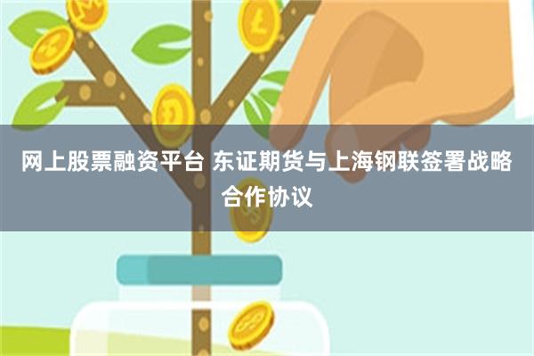网上股票融资平台 东证期货与上海钢联签署战略合作协议