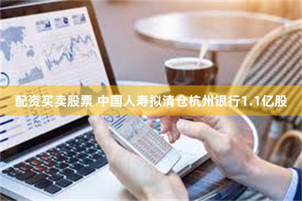 配资买卖股票 中国人寿拟清仓杭州银行1.1亿股