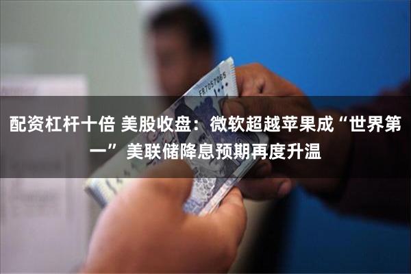 配资杠杆十倍 美股收盘：微软超越苹果成“世界第一” 美联储降息预期再度升温