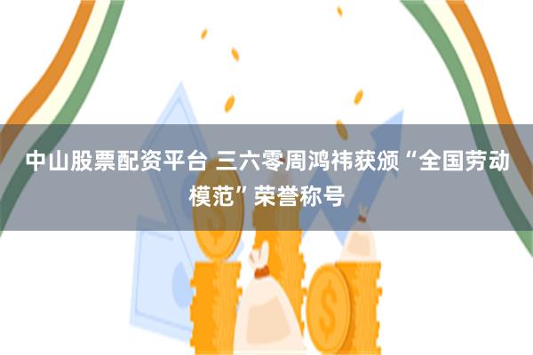 中山股票配资平台 三六零周鸿祎获颁“全国劳动模范”荣誉称号