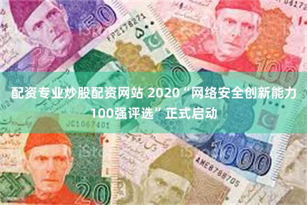 配资专业炒股配资网站 2020“网络安全创新能力100强评选”正式启动