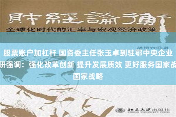 股票账户加杠杆 国资委主任张玉卓到驻鄂中央企业调研强调：强化改革创新 提升发展质效 更好服务国家战略