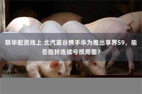 联华配资线上 北汽蓝谷携手华为推出享界S9，能否扭转连续亏损局面？