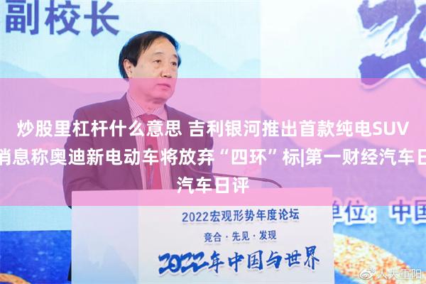 炒股里杠杆什么意思 吉利银河推出首款纯电SUV，消息称奥迪新电动车将放弃“四环”标|第一财经汽车日评