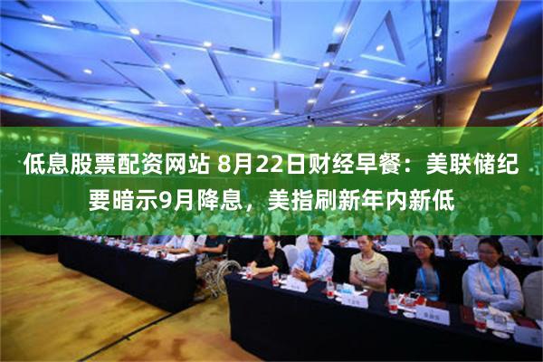低息股票配资网站 8月22日财经早餐：美联储纪要暗示9月降息，美指刷新年内新低