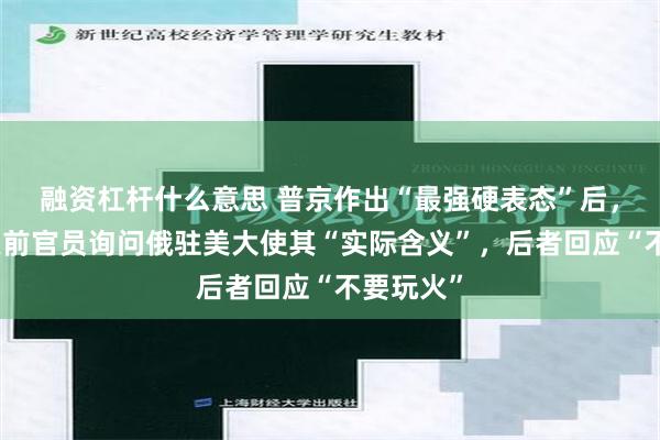 融资杠杆什么意思 普京作出“最强硬表态”后，俄媒：美前官员询问俄驻美大使其“实际含义”，后者回应“不要玩火”