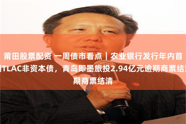 莆田股票配资 一周债市看点｜农业银行发行年内首期TLAC非资本债，青岛即墨旅投2.94亿元逾期商票结清