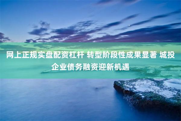 网上正规实盘配资杠杆 转型阶段性成果显著 城投企业债务融资迎新机遇