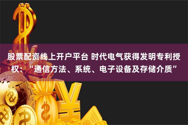 股票配资线上开户平台 时代电气获得发明专利授权:“通信方法、系统、电子设备及存储介质”