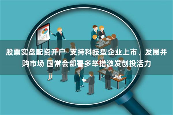 股票实盘配资开户  支持科技型企业上市、发展并购市场 国常会部署多举措激发创投活力