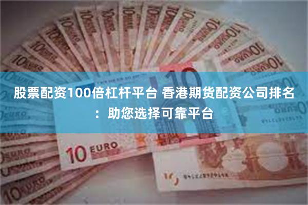 股票配资100倍杠杆平台 香港期货配资公司排名：助您选择可靠平台