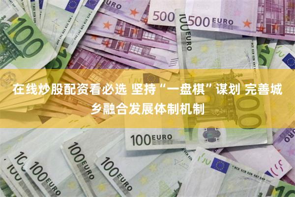 在线炒股配资看必选 坚持“一盘棋”谋划 完善城乡融合发展体制机制