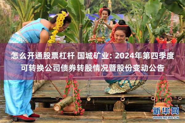 怎么开通股票杠杆 国城矿业: 2024年第四季度可转换公司债券转股情况暨股份变动公告
