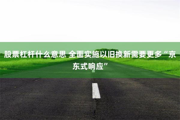股票杠杆什么意思 全面实施以旧换新需要更多“京东式响应”