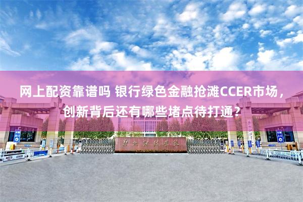 网上配资靠谱吗 银行绿色金融抢滩CCER市场，创新背后还有哪些堵点待打通？