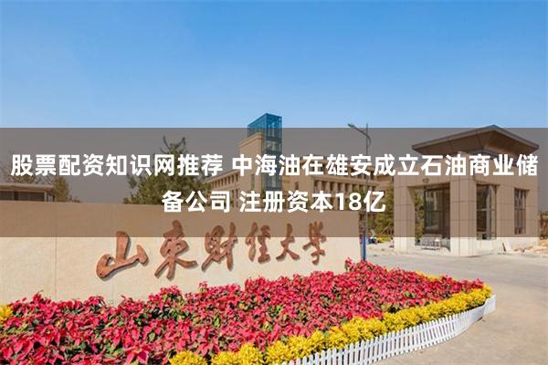 股票配资知识网推荐 中海油在雄安成立石油商业储备公司 注册资本18亿