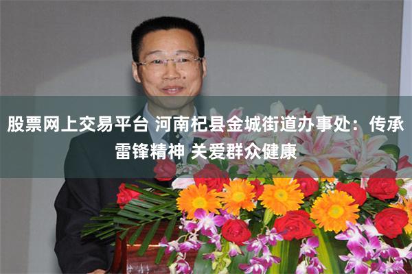 股票网上交易平台 河南杞县金城街道办事处：传承雷锋精神 关爱群众健康