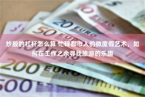 炒股的杠杆怎么算 忙碌都市人的微度假艺术，如何在工作之余寻找旅游的乐趣
