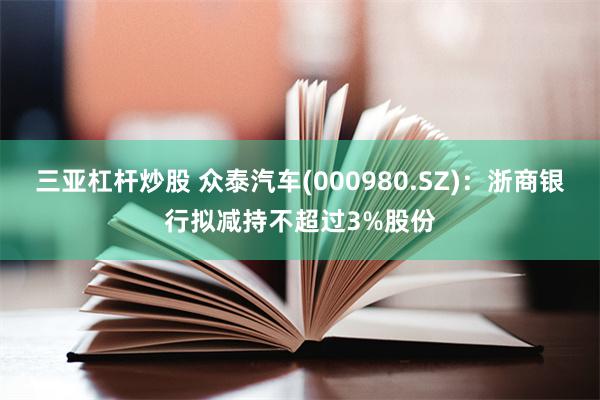 三亚杠杆炒股 众泰汽车(000980.SZ)：浙商银行拟减持不超过3%股份
