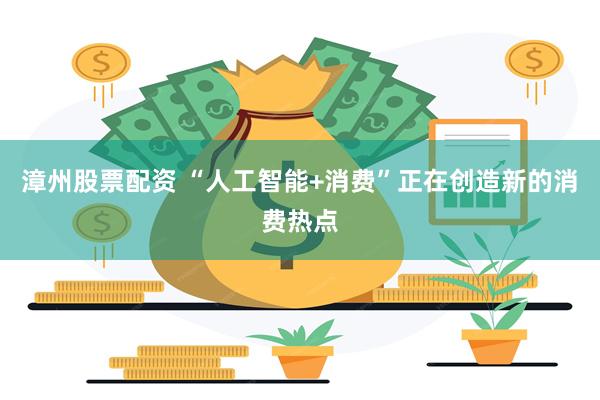 漳州股票配资 “人工智能+消费”正在创造新的消费热点