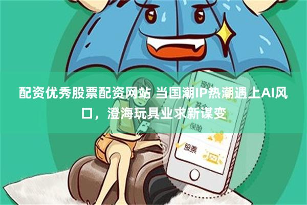 配资优秀股票配资网站 当国潮IP热潮遇上AI风口，澄海玩具业求新谋变