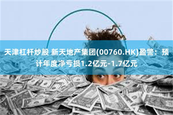 天津杠杆炒股 新天地产集团(00760.HK)盈警：预计年度净亏损1.2亿元-1.7亿元