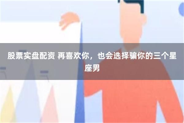 股票实盘配资 再喜欢你，也会选择骗你的三个星座男