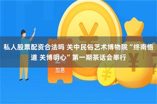 私人股票配资合法吗 关中民俗艺术博物院“终南悟道 关博明心”第一期茶话会举行