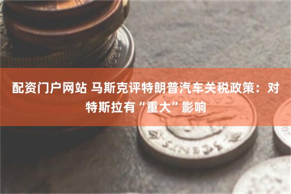 配资门户网站 马斯克评特朗普汽车关税政策：对特斯拉有“重大”影响