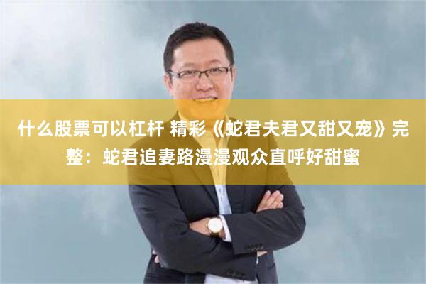 什么股票可以杠杆 精彩《蛇君夫君又甜又宠》完整：蛇君追妻路漫漫观众直呼好甜蜜