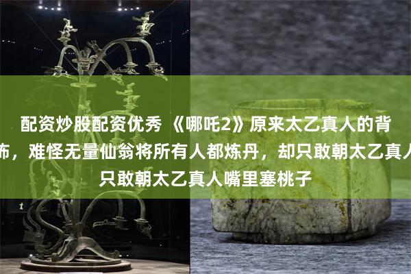 配资炒股配资优秀 《哪吒2》原来太乙真人的背景竟如此恐怖，难怪无量仙翁将所有人都炼丹，却只敢朝太乙真人嘴里塞桃子