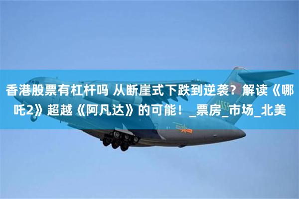 香港股票有杠杆吗 从断崖式下跌到逆袭？解读《哪吒2》超越《阿凡达》的可能！_票房_市场_北美