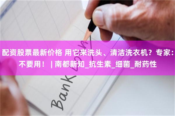 配资股票最新价格 用它来洗头、清洁洗衣机？专家：不要用！ | 南都新知_抗生素_细菌_耐药性