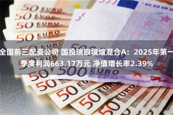 全国前三配资公司 国投瑞银境煊混合A：2025年第一季度利润663.17万元 净值增长率2.39%