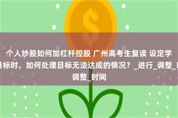 个人炒股如何加杠杆控股 广州高考生复读 设定学习目标时,如何处理目标无法达成的情况?_进行_调整_时间