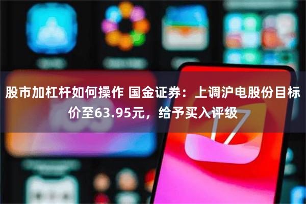 股市加杠杆如何操作 国金证券：上调沪电股份目标价至63.95元，给予买入评级