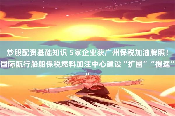 炒股配资基础知识 5家企业获广州保税加油牌照！国际航行船舶保税燃料加注中心建设“扩圈”“提速”