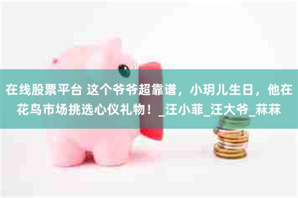 在线股票平台 这个爷爷超靠谱，小玥儿生日，他在花鸟市场挑选心仪礼物！_汪小菲_汪大爷_菻菻