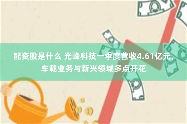 配资股是什么 光峰科技一季度营收4.61亿元，车载业务与新兴领域多点开花