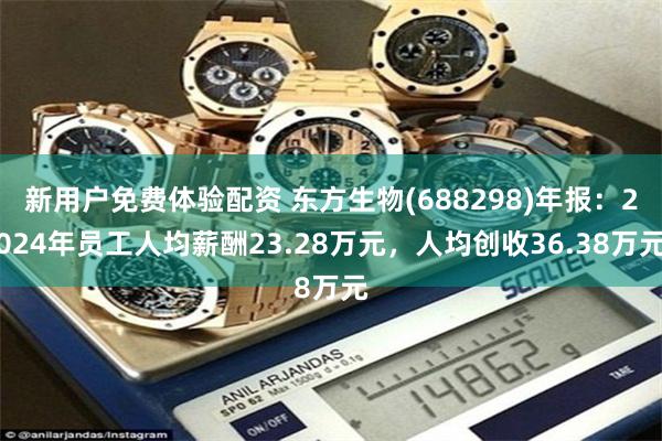 新用户免费体验配资 东方生物(688298)年报：2024年员工人均薪酬23.28万元，人均创收36.38万元