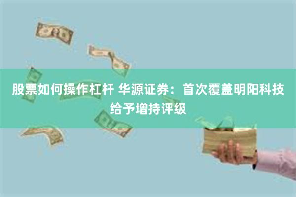 股票如何操作杠杆 华源证券：首次覆盖明阳科技给予增持评级