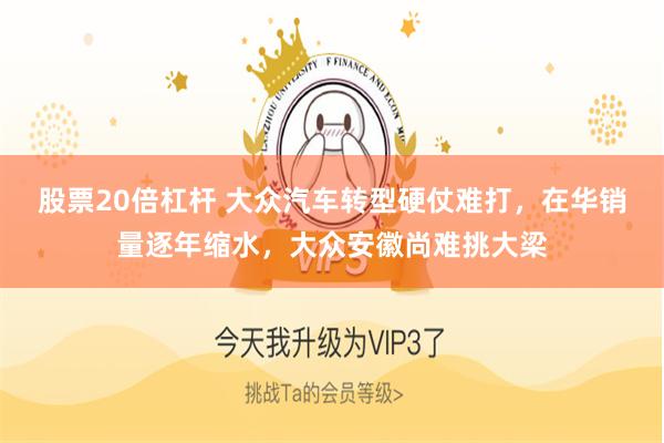 股票20倍杠杆 大众汽车转型硬仗难打，在华销量逐年缩水，大众安徽尚难挑大梁