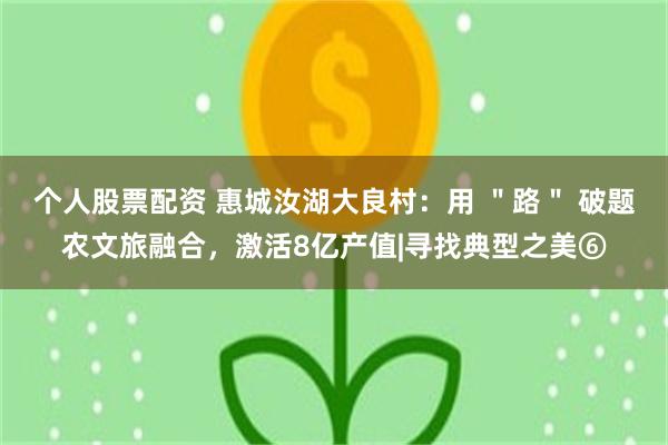 个人股票配资 惠城汝湖大良村：用 ＂路＂ 破题农文旅融合，激活8亿产值|寻找典型之美⑥