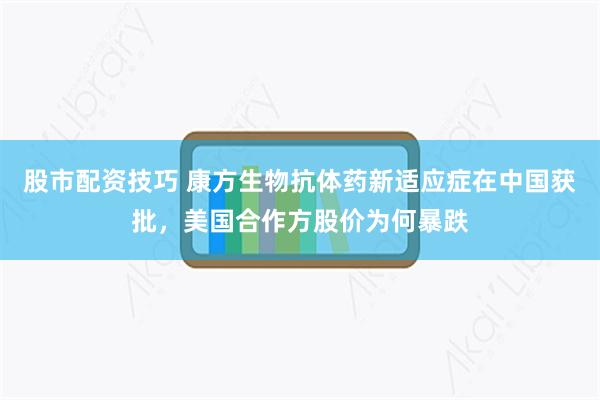 股市配资技巧 康方生物抗体药新适应症在中国获批，美国合作方股价为何暴跌