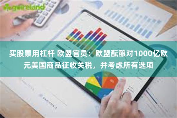 买股票用杠杆 欧盟官员：欧盟酝酿对1000亿欧元美国商品征收关税，并考虑所有选项