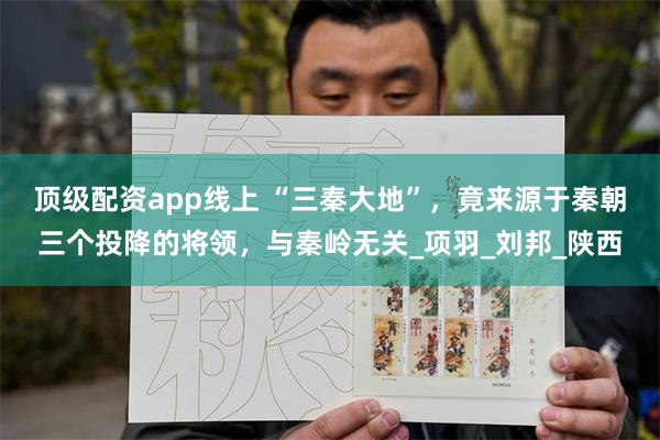 顶级配资app线上 “三秦大地”，竟来源于秦朝三个投降的将领，与秦岭无关_项羽_刘邦_陕西